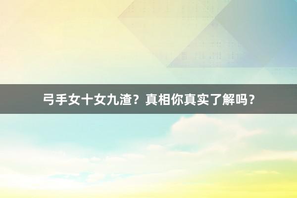 弓手女十女九渣？真相你真实了解吗？