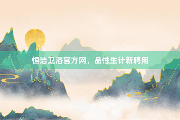 恒洁卫浴官方网，品性生计新聘用
