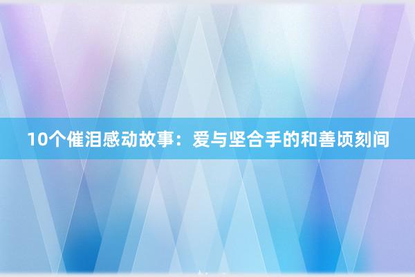 10个催泪感动故事：爱与坚合手的和善顷刻间