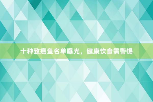 十种致癌鱼名单曝光，健康饮食需警惕