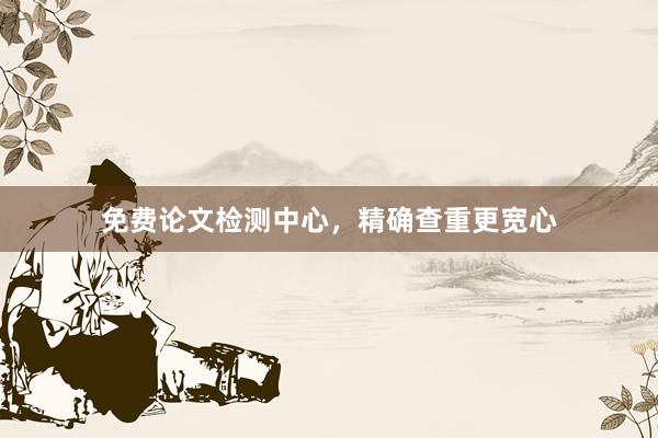 免费论文检测中心,精确查重更宽心